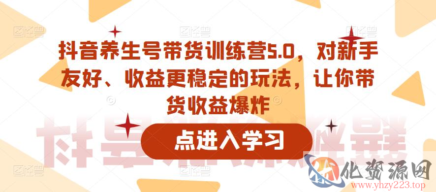 抖音养生号带货训练营5.0，对新手友好、收益更稳定的玩法，让你带货收益爆炸（更新）