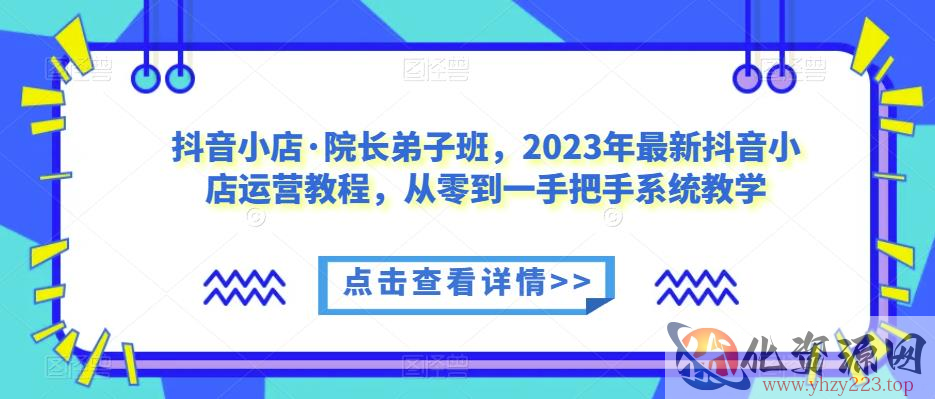 抖音小店·院长弟子班，2023年最新抖音小店运营教程，从零到一手把手系统教学