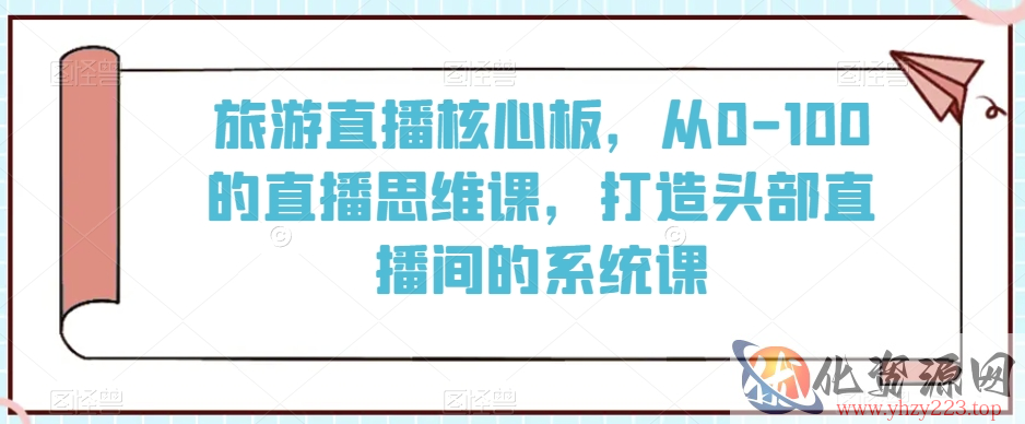 旅游直播核心板，从0-100的直播思维课，打造头部直播间的系统课