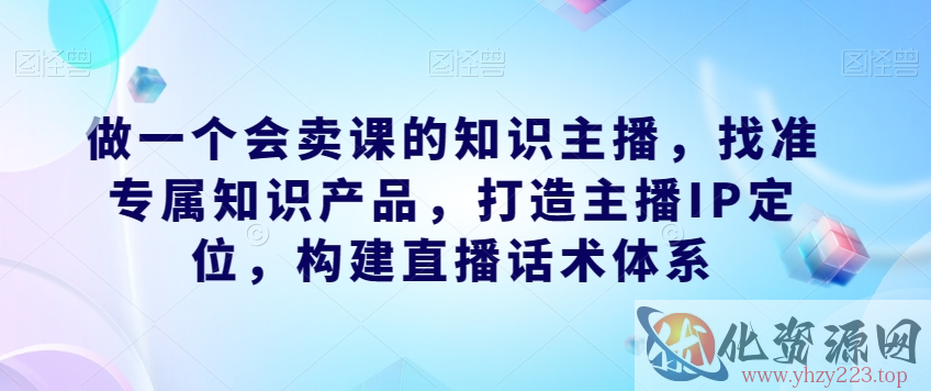 做一个会卖课的知识主播，找准专属知识产品，打造主播IP定位，构建直播话术体系