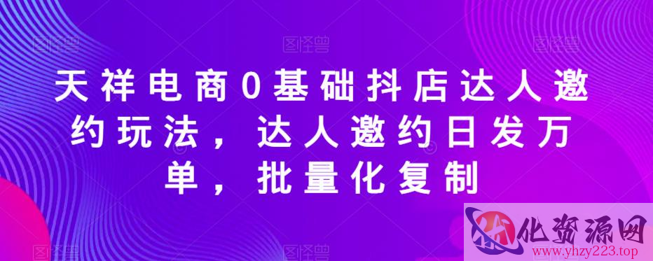 天祥电商0基础抖店达人邀约玩法，达人邀约日发万单，批量化复制