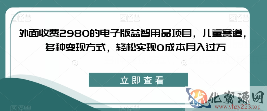 外面收费2980的电子版益智用品项目，儿童赛道，多种变现方式，轻松实现0成本月入过万【揭秘】