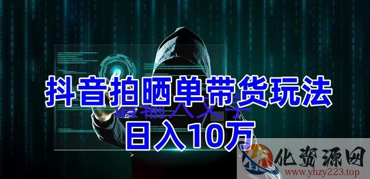 抖音拍晒单带货玩法分享，项目整体流程简单，有团队实测日入1万【教程+素材】