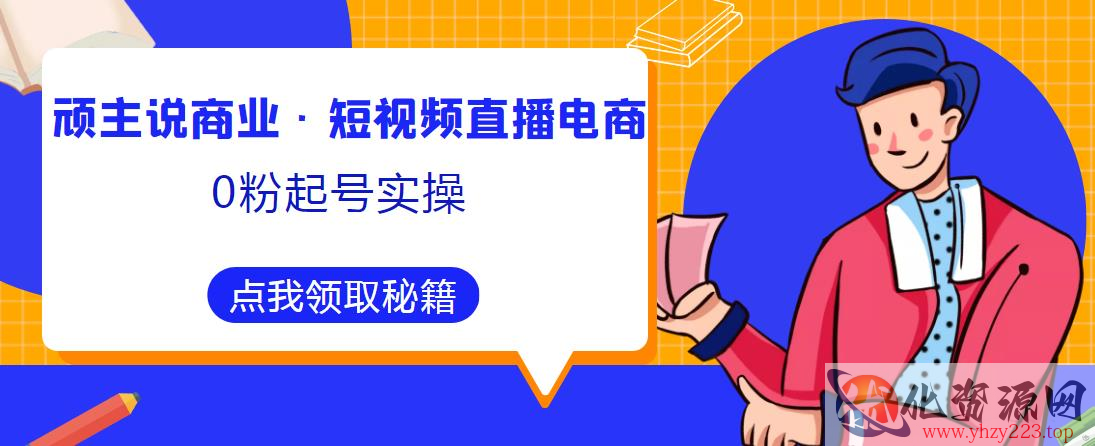 顽主说商业·短视频直播电商0粉起号实操，超800分钟超强实操干活，高效时间、快速落地拿成果