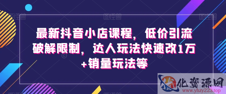 最新抖音小店课程，低价引流破解限制，达人玩法快速改1万+销量玩法等