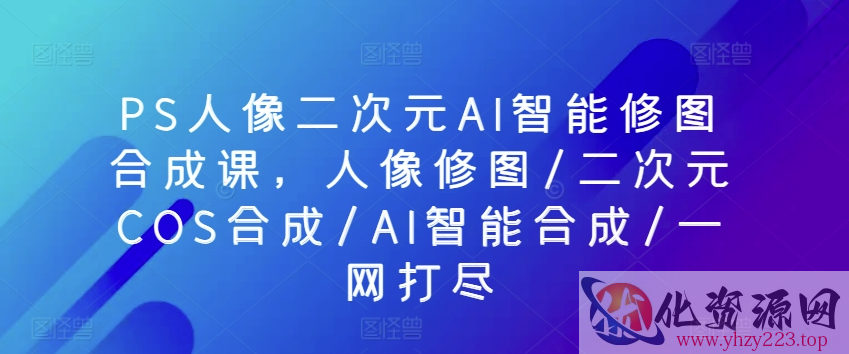 PS人像二次元AI智能修图合成课，人像修图/二次元COS合成/AI智能合成/一网打尽