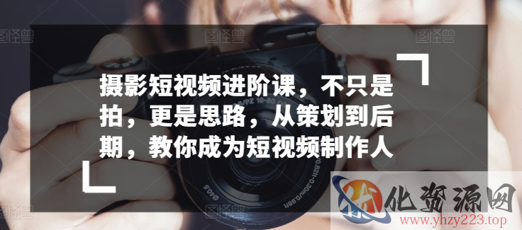 摄影短视频进阶课，不只是拍，更是思路，从策划到后期，教你成为短视频制作人