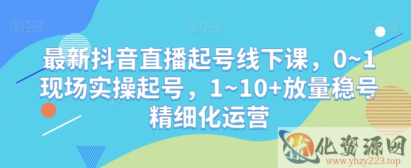 最新抖音直播起号线下课，0~1现场实操起号，1~10+放量稳号精细化运营