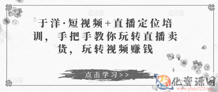 于洋·短视频+直播定位培训，手把手教你玩转直播卖货，玩转视频赚钱