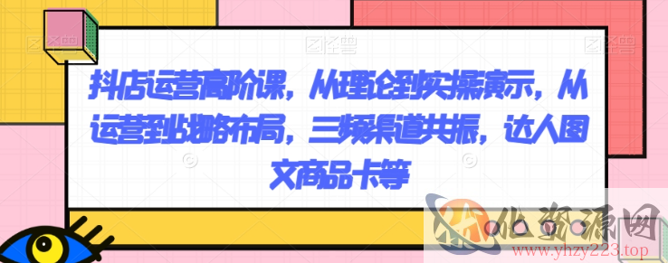 抖店运营高阶课，从理论到实操演示，从运营到战略布局，三频渠道共振，达人图文商品卡等