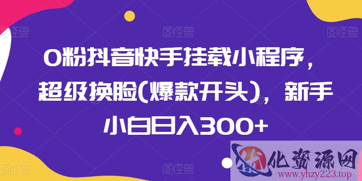 0粉抖音快手挂载小程序，超级换脸(爆款开头)，新手小白日入300+【揭秘】