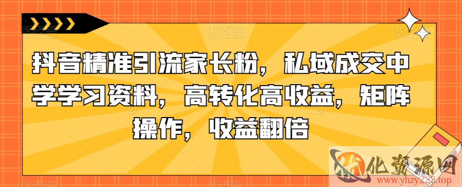 抖音精准引流家长粉，私域成交中学学习资料，高转化高收益，矩阵操作，收益翻倍【揭秘】