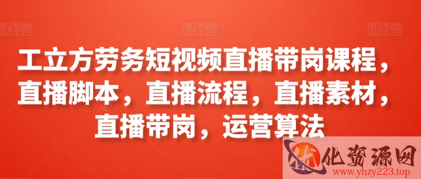 工立方劳务短视频直播带岗课程，直播脚本，直播流程，直播素材，直播带岗，运营算法