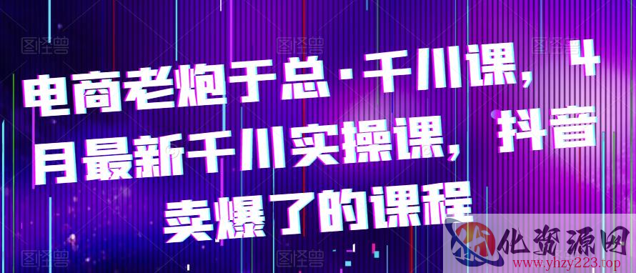 电商老炮于总·千川课，最新千川实操课，抖音卖爆了的课程