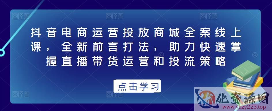 抖音电商运营投放商城全案线上课，全新前言打法，助力快速掌握直播带货运营和投流策略