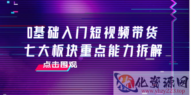 0基础入门短视频带货，七大板块重点能力拆解，7节精品课4小时干货插图