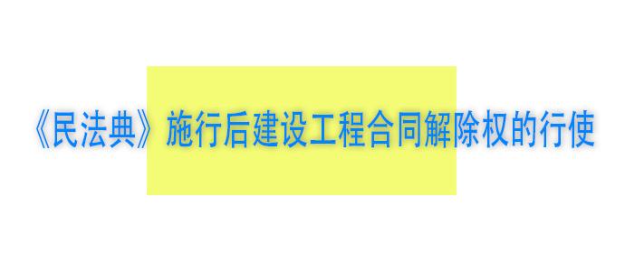 民法典 施行后建设工程合同解除权的行使 知乎