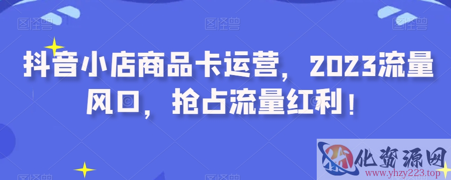 抖音小店商品卡运营，2023流量风口，抢占流量红利！