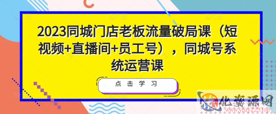 2023同城门店老板流量破局课（短视频+直播间+员工号），同城号系统运营课